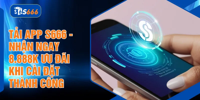 Tải App S666 - Nhận Ngay 8.888K Ưu Đãi Khi Cài Đặt Thành Công